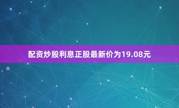 配资炒股利息正股最新价为19.08元
