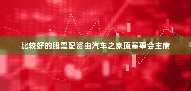 比较好的股票配资由汽车之家原董事会主席